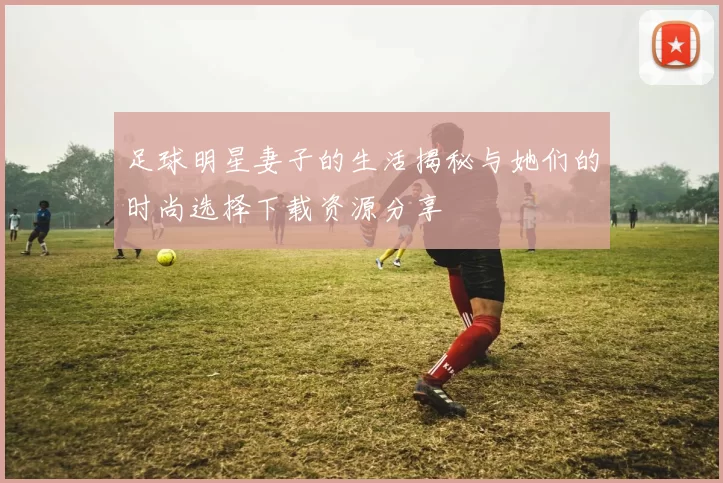足球明星妻子的生活揭秘与她们的时尚选择下载资源分享