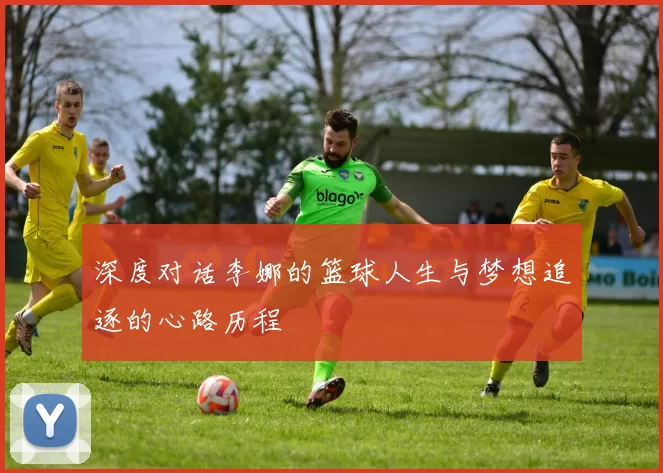 深度对话李娜的篮球人生与梦想追逐的心路历程