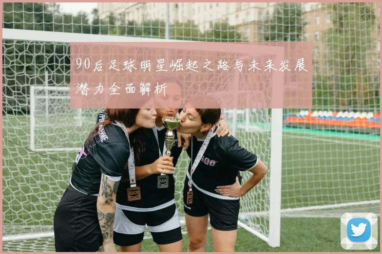 90后足球明星崛起之路与未来发展潜力全面解析