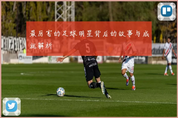 最厉害的足球明星背后的故事与成就解析