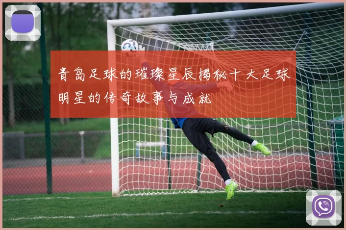 青岛足球的璀璨星辰揭秘十大足球明星的传奇故事与成就