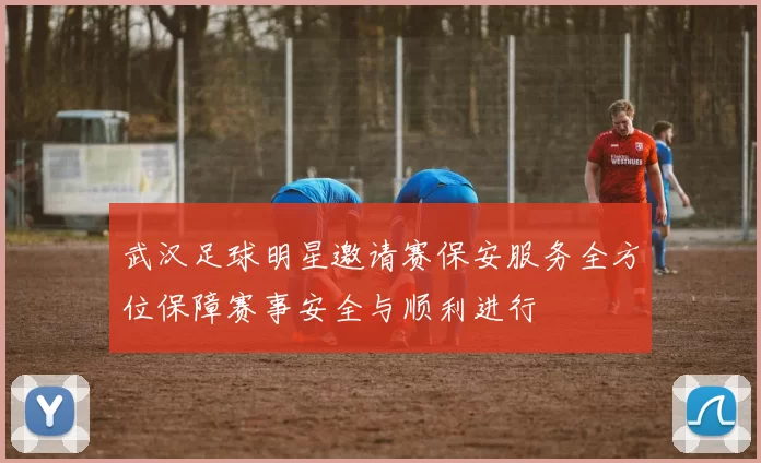 武汉足球明星邀请赛保安服务全方位保障赛事安全与顺利进行